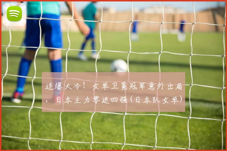 连爆大冷！女单卫冕冠军意外出局，日本主力零进四强(日本队女单)