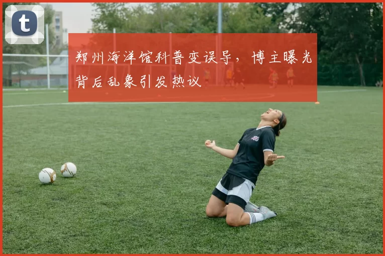 郑州海洋馆科普变误导，博主曝光背后乱象引发热议