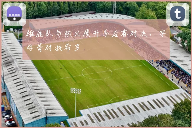 雄鹿队与热火展开季后赛对决，字母哥对抗希罗