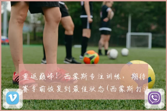 重返巅峰！西蒙斯专注训练，期待赛季前恢复到最佳状态(西蒙斯打法)
