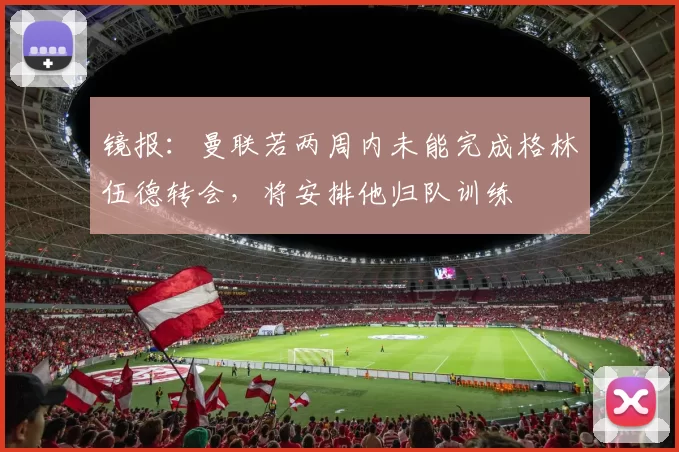 镜报：曼联若两周内未能完成格林伍德转会，将安排他归队训练