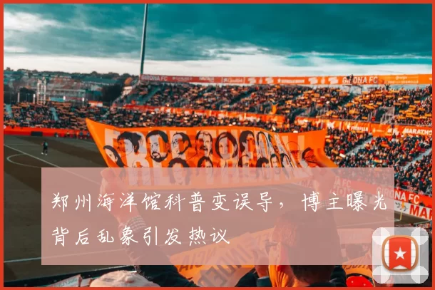 郑州海洋馆科普变误导，博主曝光背后乱象引发热议