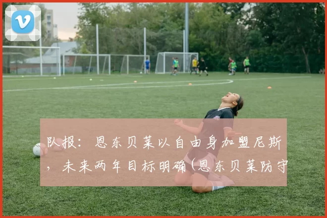 队报：恩东贝莱以自由身加盟尼斯，未来两年目标明确(恩东贝莱防守能力怎么样)